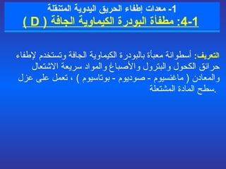 1-  معدات  إطفاء الحريق  اليدوية المتنقلة   1 - 4 :   مطفأة البودرة الكيماوية الجافة  (  D  ) التعريف :   أسطوانة معبأة بالبودرة الكيماوية الجافة  و تستخدم لإطفاء حرائق الكحول والبترول والأصباغ والمواد سريعة الاشتعال  والمعادن  (  ماغنسيوم  -  صوديوم  -  بوتاسيوم  )  ، تعمل على  عزل سطح المادة المشتعلة .   