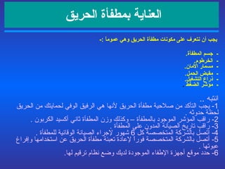 العناية بمطفأة الحريق    يجب أن نتعرف على مكونات مطفأة الحريق وهي  عموماً   :- -  جسم المطفأة .   -  الخرطوم .   -  مسمار الأمان . -  مقبض الحمل .   -  ذراع التشغيل .   -  مؤشر الضغط   .   انتبه  ..  1-  يجب التأكد من صلاحية مطفأة الحريق لأنها هي الرفيق الوفي لحمايتك من الحريق لحظة حدوثه  . 2-  راقب المؤشر الموجود بالمطفأة – وكذلك وزن المطفأة  ثاني أكسيد الكربون   . 3-  راقب تاريخ الصيانة المدون على المطفأة  . 4-  اتصل بالشركة المتخصصة كل  6  شهور لإجراء الصيانة الوقائية للمطفأة  . 5-  أتصل بالشركة المتخصصة فوراً لإعادة تعبئة مطفأة الحريق عن استخدامها وإفراغ عبوتها  . 6-  حدد موقع  أجهزة الإطفاء الموجودة  لديك وضع نظام ترقيم لها . 