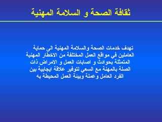 تهدف خدمات الصحة والسلامة المهنية الى حماية العاملين في مواقع العمل المختلفة من الاخطار المهنية المتمثلة بحوادث و   اصابات العمل و   الامراض ذات الصلة بالمهنة مع السعي لتوفير علاقة ايجابية بين الفرد العامل وعملة وبيئة العمل المحيطة به ثقافة الصحة و السلامة المهنية 