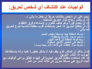الواجبات عند اكتشاف أي شخص لحريق :   يجب على أي شخص يكتشف حريقاً أن يفعل ما يأتي  :- 1-  أن يكسر زجاج إنذار الحريق لتشغيله  .  2-  أن يتصل فوراً  برقم هاتف الطوارئ  لاستدعاء فرق الإطفاء .  3-  أن يكافح الحريق إذا أمكن باستخدام أقرب مطفأة مناسبة لنوع الحريق كما يأتي  : -  إمساك المطفأة جيداً بواسطة مقبض الحمل .    -  اسحب مسمار الأمـــان بالمطفـأة  .  -  وجه فوهة المطفأة إلى  قاعدة اللهب .  -  اضغط على المقبض لتشغيل المطفـأة .  -  تحريك مواد الإطفاء على قاعدة النار يميناً ويساراً  4- أن يتأكد أن المكان الذي يقف فيه لا يشكل خطورة عليه وأنه باستطاعته الهروب إذا انتشر الحريق  .  5-  عند استخدام مطفأة الحريق اليدوية في الهواء الطلق يراعى الوقوف مع اتجاه الريح على مسافة مترين إلى ثلاثة أمتار من النار  . 