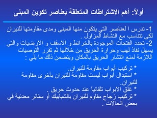 أولاً :  أهم الاشتراطات المتعلقة  بعناصر تكوين المبنى 1-  تدرس ا لعناصر التي يتكون منها المبنى ومدى مقاومتها للنيران لكى تتناسب مع النشاط المزاول  . 2-  تحدد الفتحات الموجودة بال خر ائط و   الاسقف و   الارضيات والتي يسهل نفاذ لهب وحرارة الحريق من خلالها ثم تقرر التوصيات اللازمة لمنع انتشار الحريق بالمكان ويتضمن ذلك ما يلي  : *  تركيب أبواب مقاومة للنيران . *  استبدال أبواب ليست مقاومة للنيران بأخرى مقاومة للنيران . *  غلق الابواب تلقائياً عند حدوث حريق  . *  تركيب زجاج مقاوم للنيران بالش ب ابيك أو ستائر معدنية في بعض الحالات  . 