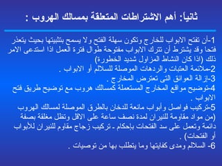 ثانياً :  أهم الاشتراطات المتعلقة  بمسالك الهروب  : 1- أن تفتح الابواب للخارج وتكون سهلة الفتح ولا يسمح بتثبيتها بحيث يتعذر فتحا وقد يشترط أن تترك الابواب مفتوحة طوال فترة العمل اذا استدعى الامر ذلك  ( اذا كان النشاط المزاول شديد الخطورة ) 2- ملائمة العتبات والردهات الموصلة للسلالم أو الابواب  . 3- إزالة العوائق التى تعترض المخارج  . 4- توضيح مواقع المخارج المستعملة كمسالك هروب مع توضيح طريق فتح الابواب  . 5- تركيب فواصل وأبواب مانعة للدخان بالطرق الموصلة لمسالك الهروب  ( من مواد مقاومة للنيران لمدة نصف ساعة على الاقل وتظل مغلقة بصفة دائمة وتعمل على سد الفتحات بإحكام ـ تركيب زجاج مقاوم للنيران للأبواب أو الفتحات ) .  6-  السلالم ومدى كفايتها وما يتطلب بها من توصيات  . 