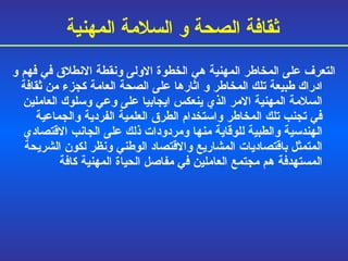 التعرف على المخاطر المهنية هي الخطوة الاولى ونقطة الانطلاق في فهم و   ادراك طبيعة تلك المخاطر و   اثارها على الصحة العامة كجزء من ثقافة السلامة المهنية الامر الذي ينعكس ايجابيا على وعي وسلوك العاملين في تجنب تلك المخاطر واستخدام الطرق العلمية الفردية والجماعية الهندسية والطبية للوقاية منها ومردودات ذلك على الجانب الاقتصادي المتمثل باقتصاديات المشاريع والاقتصاد الوطني ونظر لكون الشريحة المستهدفة هم مجتمع العاملين في مفاصل الحياة المهنية كافة ثقافة الصحة و السلامة المهنية 