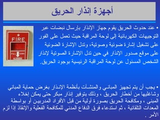 أجهزة إنذار الحريق   عند حدوث الحريق يقوم جهاز الإنذار بإرسال نبضات عبر التوجيهات الكهربائية إلى لوحة المراقبة حيث تعمل على الفور  على تشغيل إشارة ضوئية وصوتية، وتدل الإشارة الضوئية  على موقع صدور الإنذار في حين تدل الإشارة الصوتية لإنذار  الشخص المسئول عن لوحة المراقبة الرئيسية بوجود الحريق . يجب أن يتم  تجهيز المبانـي والمنشـآت بأنظمة الإنـذار بغرض حماية المباني وشاغليها من أخطار الحريق ، وذلك بتوفير إنذار مبكر حتى يمكن إخلاء المبنى ، ومكافحة الحريق بصورة أولية من قبل الأفراد المدربيـن أو بواسطة المعدات التلقائية ، ثم استدعاء فرق الدفاع المدني للمكافحة الفعلية والإنقاذ إذا لزم الأمر  .   