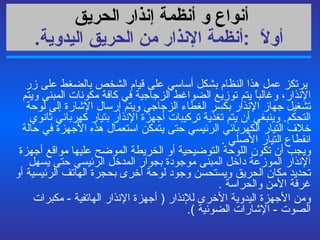 أنواع و أنظمة  إنذار الحريق   أولاً   : أنظمة الإنذار من الحريق اليدوية .   يرتكز   عمل هذا النظام بشكل أساسي  على  قيام الشخص بالضغط على زر الإنذار، وغالباً يتم توزيع الضواغط الزجاجية في كافة مكونات المبنى ويتم تشغيل جهاز الإنذار بكسر الغطاء الزجاجي ويتم إرسال الإشارة إلى لوحة التحكم .  وينبغي أن يتم تغذية تركيبات أجهزة الإنذار بتيار كهربائي ثانوي خلاف التيار الكهربائي الرئيسي حتى يتمكن استعمال هذه الأجهزة في حالة انقطاع التيار الأصلي  . ويجب أن تكون اللوحة التوضيحية أو الخريطة الموضح عليها مواقع أجهزة الإنذار الموزعة داخل المبنى موجودة بجوار المدخل الرئيسي حتى يسهل تحديد مكان الحريق ويستحسن وجود لوحة أخرى بحجرة الهاتف الرئيسية أو غرفة الأمن والحراسة  .  ومن الأجهزة اليدوية الأخرى للإنذار  (  أجهزة الإنذار الهاتفية  -  مكبرات الصوت  -  الإشارات الضوئية  ). 