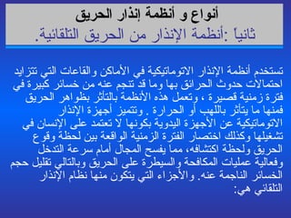 أجهزة إنذار الحريق   تستخدم أنظمة الإنذار الاتوماتيكية في الأماكن والقاعات التي تتزايد احتمالات حدوث الحرائق بها وما قد تنجم عنه من خسائر كبيرة في فترة زمنية قصيرة ، وتعمل هذه الأنظمة بالتأثر بظواهر الحريق فمنها ما يتأثر باللهب أو الحرارة  .  وتتميز أجهزة الإنذار الاتوماتيكية عن الأجهزة اليدوية بكونها لا تعتمد على الإنسان في تشغيلها وكذلك اختصار الفترة الزمنية الواقعة بين لحظة وقوع الحريق ولحظة اكتشافه، مما يفسح المجال أمام سرعة التدخل وفعالية عمليات المكافحة والسيطرة على الحريق وبالتالي تقليل حجم الخسائر الناجمة عنه .  والأجزاء التي يتكون منها نظام الإنذار التلقائي هي : أنواع و أنظمة  إنذار الحريق   ثانياً  : أنظمة الإنذار من الحريق التلقائية . 