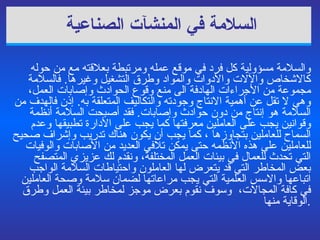 السلامة  في  المنشآت الصناعية   والسلامة مسؤولية كل فرد في موقع عمله ومرتبطة بعلاقته مع من حوله كالاشخاص والآلات والأدوات والمواد وطرق التشغيل وغيرها .  فالسلامة مجموعة من الأجراءات الهادفة الى منع وقوع الحوادث وإصابات العمل، وهي لا   تقل عن أهمية الانتاج وجودته والتكاليف المتعلقة به .  إذ ن  فالهدف من السلامة هو إنتاج من دون حوادث وإصابات .  فقد أصبحت السلامة أنظمة وقوانين يجب على العاملين معرفتها كما يجب على الأدارة تطبيقها وعدم السماح للعاملين بتجاوزها  ،  كما يجب أن يكون هناك تدريب وإشراف صحيح للعاملين على هذه الأنظمه حتى يمكن تلافي العديد من الأصابات والوفيات التي تحدث للعمال  في بيئات العمل المختلفة،  ونقدم  لك عزيزي المتصفح  بعض  المخاطر التي قد يتعرض لها العاملون  و احتياطات السلامة الواجب اتباعها والاسس العلمية  التي يجب مراعاتها  لضمان سلامة وصحة العاملين في كافة المجالات،  وسوف نقوم بعرض موجز لمخاطر بيئة العمل وطرق الوقاية منها . 