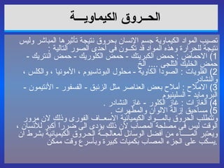 الحــروق الكيماويـــة   تصيب المواد الكيماوية جسم الإنسان بحروق نتيجة تأثيرها المباشر وليس نتيجة للحرارة وهذه المواد قد تكــون فى أحدى الصور التالية  : 1)  الاحماض  :  حمض الكبريتك  -  حمض الكلوريك  -  حمض النتريك  -  حمض الخليك الثلجى  ....   الخ  2)  القلويات  :  الصودا الكاوية  -  محلول البوتاسيوم ، الأمونيا ، والكلس ، والنشادر  3)  الاملاح  :  أملاح بعض العناصر مثل الزئبق  -  الفسفور  -  الأنتيمون  -  البرومايد  -  السلينيوم  4)  الغازات  :  غاز الكلور  -  غاز النشادر  . 5)  مساحيق إزالة الالوان والمطهرات  . وتتطلب الحروق بالمـــواد الكيميائية الاسعــاف الفورى وذلك لان مرور الوقت ليس فى مصلحة المصاب لأن ذلك يؤدى الى ضرراً أكبر للأنسان ، ويعتبر المـــــاء من أفضل الوسائل لمعالجــة الحـروق الكيميائية بشرط ان يسكب على الجزء المصاب بكميات كبيرة وبأسرع وقت ممكن  . 