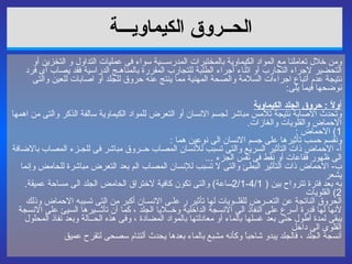 الحــروق الكيماويـــة   ومن خلال تعاملنا مع المواد الكيماوية بالمختبرات المدرســـية سواء فى عمليات التداول و التخزين أو التحضير لاجراء التجارب أو اثناء أجراء الطلبة للتجارب المقررة بالمناهـج الدراسية فقد يصاب أى فرد نتيجة عدم أتباع اجراءات السلامة والصحة المهنية مما ينتج عنه حروق للجلد أو اصابات للعين والتى نوضحها فيما يلى : أ ولاً  :  حروق الجلد الكيماوية وتحدث الاصابة نتيجة تلامس مباشر لجسم الانسان أو التعرض للمواد الكيماوية سالفة الذكر والتى من اهمها الاحماض والقلويات والغازات . 1)  الاحماض  : ونقسم حسب تأثيرها على جسم الانسان الى نوعين هما  : أ -  الاحماض ذات التأثير السريع والتى تسبب للأنسان المصاب حــروق مباشر فى للجـزء المصاب بالاضافة الى ظهور فقاعات أو نقط فى نفس الجزء  ... ب -  الاحماض ذات التأثير البطئ والتى لا تسبب للإنسان المصاب الم بعد التعرض مباشرة للحامض وإنما يشعر به بعد فترة تترواح بين  ( 4/1-2/1 ساعة )  والتى تكون كافية لاختراق الحامض الجلد الى مساحة عميقة . 2)  القلويات الحروق الناتجة عن التعــرض للقلــويات لها تأثير ر علـى الانسـان أكبر من التى تسببه الاحماض وذلك لأنها لها قدرة أسرع على النفاذ الى الانسجة الداخلية وخــلايا الجلد ، كما أن تأثـــيرها السيئ على الانسجة يبقى لمدة أطول حتى بعد غسلها بالماء أو معادلتها بالمواد المضادة ، وفى هذه الحــالة وبعد نفاذ المحلول القلوى الى داخل أنسجة الجلد ، فالجلد يبدو شاحباً وكأنه مشبع بالماء بعدها يحدث ألتئام سصحى لتقرح عميق 