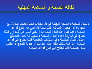 وتدخل السلامة والصحة المهنية في كل مجالات الحياة فعندما نتعامل مع الكهرباء أو الأجهزة المنزلية الكهربائية فلا غنى عن أتباع قواعد السلامة وأصولها وعند قيادة السيارات أو حتى السير في الشوارع فأننا نحتاج إلى أتباع قواعد وأصول السلامة وبديهي أنه داخل المصانع وأماكن العمل  المختلفة  وفي المنشآت التعليمية فأننا نحتاج إلى قواعد السلامة  ،  بل أننا يمكننا القول بأنه عند تناول الأدوية للعلاج أو الطعام لنمو أجسامنا فأننا نحتاج إلى أتباع قواعد السلامة . ثقافة الصحة و السلامة المهنية 