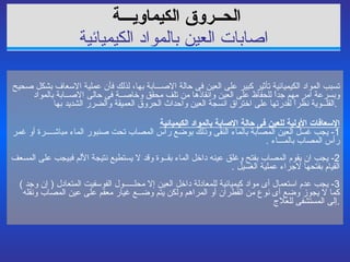 الحــروق الكيماويـــة   ا صابات العين بالمواد الكيميائية تسبب المواد الكيميائية تأثير كبير على العين فى حالة الاصـــابة بها، لذلك فأن عملية الاسعاف بشكل صحيح وبسرعة امر مهم جداً للحفاظ على العين وانقاذها من تلف محقق وخاصــة فى حالى الاصــابة بالمواد القلــوية نظراً لقدرتها على اختراق انسجة العين واحداث الحروق العميقة والضرر الشديد بها  .  الإسعافات الأولية للعين فى حالة الاصابة بالمواد الكيميائية 1-  يجب غسل العين المصابة بالماء النقى وذلك بوضع رأس المصاب تحت صنبور الماء مباشــــرة أو غمر رأس   المصاب بالمـــاء  . 2-  يجب ان يقوم المصاب بفتح وغلق عينه داخل الماء بقــوة وقد لا يستطيع نتيجة الألم فبيجب على المسعف القيام بفتحها لاجراء عملية الغسيل  . 3-  يجب عدم استعمال أى مواد كيميائية للمعادلة داخل العين إلا محلـــــول الفوسفيت المتعادل  (  إن وجد  )  كما لا يجوز وضع أى نوع من القطران أو المراهم ولكن يتم وضــع غيار معقم على عين المصاب ونقله  إلى المستشفى للعلاج  . 