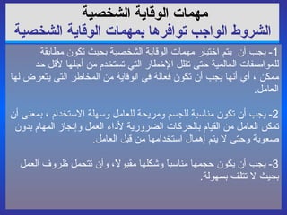 مهمات الوقاية   الشخصية   الشروط الواجب توافرها بمهمات الوقاية الشخصية 1-  يجب أن  يتم اختيار مهمات الوقاية الشخصية بحيث تكون مطابقة للمواصفات العالمية حتى تقلل الإخطار التي تستخدم من أجلها لأقل حد ممكن ، أي أنها يجب أن تكون فعالة في الوقاية من المخاطر التي يتعرض لها العامل . 2-  يجب أن تكون مناسبة للجسم ومريحة للعامل وسهلة الاستخدام ، بمعنى أن تمكن العامل من القيام بالحركات الضرورية لأداء العمل وإنجاز المهام بدون صعوبة وحتى لا يتم إهمال استخدامها من قبل العامل . 3-  يجب أن يكون حجمها مناسباً وشكلها مقبولاً، وأن تتحمل ظروف العمل بحيث لا تتلف بسهولة . 