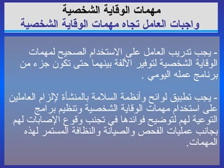 مهمات الوقاية   الشخصية   واجبات العامل تجاه مهمات الوقاية الشخصية -  يجب تدريب العامل على الاستخدام الصحيح لمهمات الوقاية الشخصية لتوفير الألفة بينهما حتى تكون جزء من برنامج عمله اليومي  . -  يجب تطبيق لوائح وأنظمة السلامة بالمنشأة لإلزام العاملين على استخدام مهمات الوقاية الشخصية وتنظيم برامج التوعية لهم لتوضيح فوائدها في تجنب وقوع  الإصابات  لهم بجانب عمليات الفحص والصيانة والنظافة المستمر لهذه المهمات . 