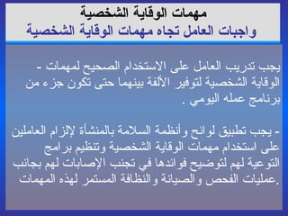 مهمات الوقاية   الشخصية   واجبات العامل تجاه مهمات الوقاية الشخصية -  يجب تدريب العامل على الاستخدام الصحيح لمهمات الوقاية الشخصية لتوفير الألفة بينهما حتى تكون جزء من برنامج عمله اليومي  . -  يجب تطبيق لوائح وأنظمة السلامة بالمنشأة لإلزام العاملين على استخدام مهمات الوقاية الشخصية وتنظيم برامج التوعية لهم لتوضيح فوائدها في تجنب  الإصابات  لهم بجانب عمليات الفحص والصيانة والنظافة المستمر لهذه المهمات . 