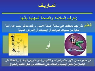 تعــاريـف   أو هي مجموعة من الإجراءات والقواعد والنظم في إطار تشريعي تهدف إلى الحفاظ على الإنسان من خطر الإصابة والحفاظ على الممتلكات من خطر التلف والضياع .  العلم  الذي يهتم بالحفاظ على سلامة وصحة الإنسان  ،  وذلك بتوفير بيئات عمل آمنة خالية من مسببات الحوادث أو الإصابات أو الأمراض المهنية تعرف السلامة والصحة المهنية بأنها  : 