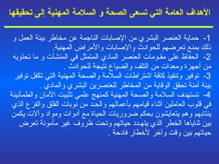 الأهداف العامة التي تسعى الصحة   و   السلامة المهنية إلى تحقيقه ا 1-  حماية العنصر البشري من الإصابات الناجمة عن مخاطر بيئة العمل و   ذلك بمنع تعرضهم للحوادث والإصابات والأمراض المهنية . 2-  الحفاظ على مقـومات العنصر المادي المتمثل في المنشآت و   ما تحتويه من أجهزة ومعدات من التلف والضياع نتيجة للحوادث  . 3-  توفير وتنفيذ كافة اشتراطات السلامة والصحة المهنية التي تكفل توفير بيئة آمنة تحقق الوقاية من المخاطر للعنصرين البشري والمادي  . 4-  تستهدف السلامة والصحة المهنية كمنهج علمي تثبيت الآمان والطمأنينة في قلوب العاملين أثناء قيامهم بأعمالهم والحـد من نوبات القلق والفزع الذي ينتابهم وهم يتعايشون بحكم ضروريات الحياة مع أدوات ومواد وآلات يكمن بين ثناياها الخطر الذي يتهـدد حياتهم وتحت ظروف غير مأمونة تعرض حياتهم بين وقت وآخر لأخطار فادحة  . 
