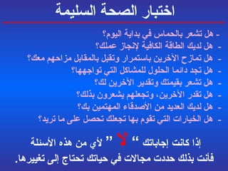 اختبار الصحة السليمة -  هل تشعر بالحماس في بداية اليوم؟   -  هل لديك الطاقة الكافية لإنجاز عملك؟ -  هل تمازح الآخرين باستمرار وتقبل بالمقابل مزاحهم معك؟   -  هل تجد دائما الحلول للمشاكل التي تواجهها؟   -  هل تشعر بقيمتك وتقدير الآخرين لك؟   -  هل تقدر الآخرين، وتجعلهم يشعرون بذلك؟   -  هل لديك العديد من الأصدقاء المهتمين بك؟   -  هل الخيارات التي تقوم بها تجعلك تحصل على ما تريد؟  إذا كانت إجاباتك   ”  لا  “  لأي من هذه الأسئلة  فأنت بذلك حددت مجالات في حياتك تحتاج إلى تغييرها . 
