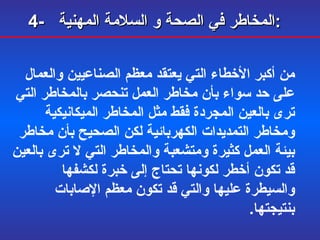 4-  المخاطر في الصحة و السلامة المهنية :   من أكبر الأخطاء التي يعتقد معظم الصناعيين والعمال على حد سواء بأن مخاطر العمل تنحصر بالمخاطر التي ترى بالعين المجردة فقط مثل المخاطر الميكانيكية ومخاطر التمديدات الكهربائية لكن الصحيح بأن مخاطر بيئة العمل كثيرة ومتشعبة والمخاطر التي لا ترى بالعين قد تكون أخطر لكونها تحتاج إلى خبرة لكشفها والسيطرة عليها والتي قد تكون معظم الإصابات بنتيجتها . 