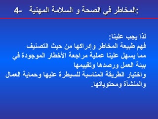 4-  المخاطر في الصحة و السلامة المهنية :   لذا يجب علينا : فهم طبيعة المخاطر وإدراكها من حيث التصنيف  مما يسهل علينا عملية مراجعة الأخطار الموجودة في بيئة العمل ورصدها وتقييمها  واختيار الطريقة المناسبة للسيطرة عليها وحماية العمال والمنشأة ومحتوياتها . 