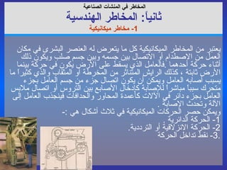 المخاطر في  المنشآت الصناعية   ثانياً :  المخاطر ال هندسي ة 1-  مخاطر ميكانيكية يعتبر من المخاطر الميكانيكية كل ما يتعرض له العنصر البشرى في مكان العمل من الاصطدام أو الاتصال بين جسمه وبين جسم صلب ويكون ذلك أثناء حركة أحدهما  . فالعامل الذي يسقط على الأرض يكون في حركة بينما الأرض ثابتة ، كذلك الرايش المتناثر من المخرطة أو المثقاب والذي كثيراً ما يسبب أصابه العامل ويمكن أن يكون اتصال جزء من جسم العامل بجزء متحرك سبباً مباشراً للإصابة كإدخال الأصابع بين التروس أو اتصال ملابس العامل بجزء دائر في الآلات كأعمدة المحاور والحدافات فينجذب العامل إلى الآلة وتحدث الإصابة  . ويمكن حصر الحركات الميكانيكية في ثلاث أشكال هي  :- 1-  الحركة الدائرية  . 2-  الحركة الانزلاقية أو الترددية . 3-  نقط تداخل الحركة  . 