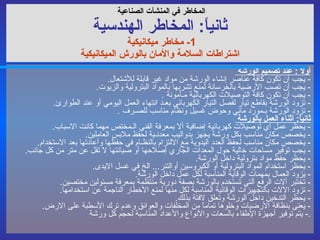 المخاطر في  المنشآت الصناعية   ثانياً :  المخاطر ال هندسي ة 1-  مخاطر ميكانيكية  اشتراطات السلامة والأمان بالورش الميكانيكية أولاً  :  عند تصميم الورشة  -  يجب أن تكون كافة عناصر إنشاء الورشة من مواد غير قابلة للأشتعال .  -  يجب أن تصب الأرضية بالخرسانة لمنع تشربها بالمواد البترولية والزيوت . -  يجب أن تكون كافة التوصيلات الكهربائية مـأمونة  . -  تزود الورشة بقاطع تيار لفصل التيار الكهربائي بعـد انتهاء العمل اليومي أو عند الطوارئ . -  تزود الورشة بـمورد مائي وحوض غسيل ونظام مناسب للصـرف  . ثانياً :  أثناء العمل بالورشة  -  يحظر عمل أي توصيلات كهربائية إضافية ألا بمعرفة الفني الـمختص مهما كانت الاسباب . -  يخصص مكان مناسب بكل ورشة يجهز بدواليب معدنـية لحفظ ملابس العاملين . -  يخصص مكان مناسب لحفظ العدد اليدوية مع الالتزام بالنظـام في حفظها وأعادتها بعد الاستخدام . -  يجب توفير مساحات خالية حول المعدات الجاري إصلاحها أو صيانتها لا تقل عن متر من كل جانب . -  يحظر حفظ مواد بترولية داخل الورشة . -  يحظر استخدام المواد البترولية أو الكيروسين أوالتنر ...  الخ في غسل الايدى . -  يزود العمال بمهمات الوقاية المناسبة لكل عمل داخل الورشة .  -  تختبر آلات الرفع آلتي تستخدم بالورشة بصفة دورية منتظمة بمعرفة مسئولين مختصين . -  تزود الآلات بالتجهيزات الوقائية المناسبة لكل منها لمنع الأخطار الناجمة عن استخدامها . -  يحظر التدخين داخل الورشة وتعلق لافتة بذلك . -  يعنى بنظافة الأرضيات وخلوها تماماً من المخلفات والعوائق وعدم ترك الأسطبة على الارض . -  يتم توفير أجهزة الإطفاء بالسعات والأنواع والأعداد المناسبة لحجم كل ورشة . 