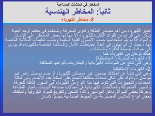 المخاطر في  المنشآت الصناعية   ثانياً :  المخاطر ال هندسي ة 2-  مخاطر الكهرباء تعتبر الكهرباء من أهم مصادر الطاقة والقوى المحركة وتستخدم في معظم أوجه الحياة ولكن على الرغم من الفوائد الكثيرة للكهرباء إلا إنها لها بعض المخاطر على الإنسان والمواد إذا لم يتم استخدامها حسب الأصول الفنية السليمة وحسب تعليمات السلامة الخاصة بها ، حيث أن أي تهاون في اتخاذ احتياطات الآمان والسلامة الخاصة بالكهرباء قد يؤدى إلى حوادث جسيمة للأفراد وللمنشآت . هناك نوعان من الكهرباء هما  : 1-  الكهرباء التيارية  (  الديناميكية ) وهي التي تنتج عن المولدات الكهربائية والبطاريات بأنواعها المختلفة  2-  الكهرباء الاستاتيكية  وهي التي تنشأ عن احتكاك جسمين غير موصلين للكهرباء أو جسم موصل  , آخر غير موصل ، وتتولد على شكل شحنات مختلفة تتجمع على أسطح هذه الأجسام ومن أمثلة المعدات والتجهيزات التي تتولد فيها هذا النوع من الكهرباء هي السيور الناقلة للحركة والسيور المتحركة والخلاطات الكهربائية في مجالات صناعة البويات وأحبار الطباعة وحركة بعض السوائل داخل المواسير وأثناء الشحن والتفريغ للمواد البترولية واحتكاك بعض أنواع الملابس المصنوعة من الخيوط الصناعية بجسم الإنسان  . 