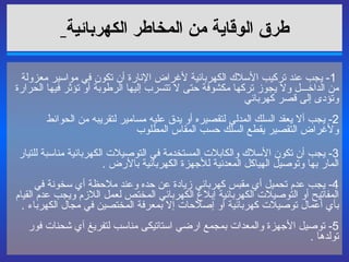 طرق الوقاية من المخاطر الكهربائية     1-  يجب عند تركيب الأسلاك الكهربائية لأغراض الإنارة أن تكون في مواسير معزولة من الداخـــل ولا يجوز تركها مكشوفة حتى لا تتسرب إليها الرطوبة أو تؤثر فيها الحرارة وتؤدى إلى قصر كهربائي  2-  يجب ألا يعقد السلك المدلى لتقصيره أو يدق عليه مسامير لتقريبه من الحوائط ولأغراض التقصير يقطع السلك حسب المقاس المطلوب  3-  يجب أن تكون الأسلاك والكابلات المستخدمة في التوصيلات الكهربائية مناسبة للتيار المار بها وتوصيل الهياكل المعدنية للأجهزة الكهربائية بالأرض  . 4-  يجب عدم تحميل أي مقبس كهربائي زيادة عن حده وعند ملاحظة أي سخونة في المفاتيح أو التوصيلات الكهربائية إبلاغ الكهربائي المختص لعمل اللازم ويجب عدم القيام بأي أعمال توصيلات كهربائية أو إصلاحات إلا بمعرفة المختصين في مجال الكهرباء  . 5-  توصيل الأجهزة والمعدات بمجمع ارضي استاتيكى مناسب لتفريغ آي شحنات فور تولدها  . 