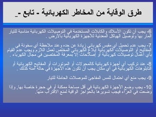 طرق الوقاية من المخاطر الكهربائية   -  تابع  -   6-  يجب أن تكون الأسلاك والكابلات المستخدمة في التوصيلات الكهربائية مناسبة للتيار المار بها وتوصيل الهياكل المعدنية للأجهزة الكهربائية بالأرض  . 7-  يجب عدم تحميل أي مقبس كهربائي زيادة عن حده وعند ملاحظة أي سخونة في المفاتيح أو التوصيلات الكهربائية إبلاغ الكهربائي المختص لعمل اللازم ويجب عدم القيام بأي أعمال توصيلات كهربائية أو إصلاحات إلا بمعرفة المختصين في مجال الكهرباء  . 8-  عند تركيب أي أجهزة كهربائية كالمحولات أو الموتورات أو المفاتيح الكهربائية أو التابلوهات الكهربائية في أي مكان يجب أن تكون هذه الأجهزة في حالة آمنة كذلك  . 9-  يجب منع أي احتمال للمس المفاجئ للموصلات الحاملة للتيار  10-  يجب وضع الأجهزة الكهربائية في أقل مساحة ممكنة أو في حجرة خاصة بها ,  وإذا وضعت في العراء فيجب تسويرها بالحواجز الواقية لمنع الاقتراب منها .  