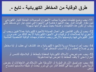 طرق الوقاية من المخاطر الكهربائية   -  تابع  -     11-  يجب وضع تعليمات تحذيرية بجانب الأجهزة والموصلات الحاملة للتيار الكهربائي تبين مقدار الفولت المار بهذه الأجهزة خاصة في الأجهزة التي تحمل تيار ذي ضـغط عالي ويجب أن تكون هذه التعليمات واضحة بحيث يسهل قراءتها بسهولة  12-  يجب أن يكون القائمين على أعمال الصيانة للأجهزة الكهربائية عمالاً فنيين ويجب أن لا تجرى أية إصلاحات أو تركيبات في الأجهزة الكهربائية ألا بعد التأكد من عدم مرور التيار الكهربائي فيها وتوصيلها بالأرض ويجب استخدام مهمات الوقاية الشخصية المناسبة  14-  يجب أجراء صيانة دورية للأجهزة الكهربائية وعند اكتشاف أي عطب أو آية مخاطر يجرى إصلاح العطب وإزالة أسباب المخاطر فوراً  15-  يجب عدم تعريض الأسلاك الكهربائية المغطاة بالمطاط أو البلاستيك للشمس أو الحرارة حتى لا يتلف المطاط إذا تعرض لها لمدة طويلة  16-  يجب عدم لصق الأوراق الملونة أو الأشرطة على الأسلاك في الاحتفالات أو بغرض الزينة حتى لا تكون سبباً فى التقاط النار من آي شرر يحدث أو نتيجة ملامستها لمصباح ساخن 