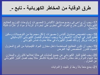 طرق الوقاية من المخاطر الكهربائية   -  تابع  -   17-  يجب أن يراعى فى وضع صناديق الأكباس  (  المصهرات  )  ولوحات التوزيع المفاتيح الكهربائية أن تكون خارج الغرف التي تحتوى على أبخرة أو أتربة أو مواد أو غازات قابلة للاشتعال  18-  يجب تخصيص صندوق أكباس  (  مصهرات  )  لكل مجموعة من التوصيلات وسكين لقطع التيار في الحالات الاضطرارية ويجب استخدام الفاصل الكهربائي الأتوماتيكي  (  سركت بريكر  )  وذلك لفصل الكهرباء في حالة حدوث تماس كهربائي  . 19-  يجب أن تكون المفاتيح المستخدمة داخل مخازن المواد الكيميائية من النوع المعزول المميت للشرر المخصص لهذا الغرض  20-  يجب قطع التيار الكهربائي عن جميع المنشآت في حالة إخلائها كالورش والمخازن بعد انتهاء الدوام وعند مغادرة المنزل لمدة طويلة كالسفر مثلاً يجب فصل التيار الكهربائي عن المنزل  . 21-  يمنع منعاً باتاً ربط أو تثبيت  (  الدوايات   