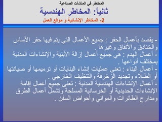 -  يقصد بأعمال الحفر  :  جميع الأعمال التي يتم فيها حفر الأساس والخنادق والأنفاق وغيرها  . -  أعمال الهدم  :  هي جميع أعمال إزالة الأبنية والإنشاءات المدنية بمختلف أنواعها  . -  أعمال البناء  :  تعنى عمليات إنشاء البنايات أو ترميمها أو صيانتها أو الطـلاء وتجديد الزخرفة والتنظيف الخارجي  . -  أعمال الإنشاءات الهندسية المدنية  :  تعنى جميع أعمال إقامة الإنشاءات الحديدية أو الخرسانية المسلحة وتشمل أعمال الطرق ومدارج الطائرات والمواني وأحواض السفن  . المخاطر في  المنشآت الصناعية   ثانياً :  المخاطر ال هندسي ة 2-  المخاطر الإنشائية و موقع العمل 
