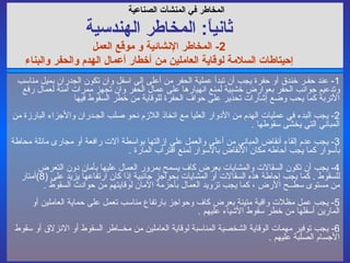1-  عند حفـر خندق أو حفرة يجب أن تبدأ عملية الحفر من أعلى إلى اسفل وان تكون الجدران بميل مناسب وتدعيم جوانب الحفر بعوارض خشبية لمنع انهيارها على عمال الحفر وان تجهز ممرات آمنة لعمال رفع الأتربة كما يحب وضع إشارات تحذير على حواف الحفرة للوقاية من خطر السقوط فيها 2-  يجب البدء في عمليات الهدم من الأدوار العليا مع اتخاذ اللازم نحو صلب الجـدران والأجزاء البارزة من المباني التي يخشى سقوطها  . 3-  يجب عدم إلقاء أنقاض المباني من أعلى والعمل على إزالتها بواسطة آلات رافعة أو مجارى مائلة محاطة بأسوار كما يجب أحاطه مكان الأنقاض بالأسوار لمنع اقتراب المارة  .  4-  يجب أن تكون السقالات والمشايات بعرض كاف يسمح بمرور العمال عليها بأمان دون التعرض للسقوط  .  كما يجب إحاطة هذه السقالات أو المشايات بحواجز جانبية إذا كان ارتفاعها يزيد على  (8) أمتار من مستوى سطــح الأرض ، كما يجب تزويد العمال بأحزمة الآمان لوقايتهم من حوادث السقوط  . 5-  يجب عمل مظلات واقية متينة بعرض كاف وحواجز بارتفاع مناسب تعمل على حماية العاملين أو المارين أسفلها من خطر سقوط الأشياء عليهم  . 6-  يجب توفير مهمات الوقاية الشخصية المناسبة لوقاية العاملين من مخــاطر السقوط أو الانزلاق أو سقوط الأجسام الصلبة عليهم  .  المخاطر في  المنشآت الصناعية   ثانياً :  المخاطر ال هندسي ة 2-  المخاطر الإنشائية و موقع العمل إحيتاطات السلامة لوقاية العاملين من أخطار أعمال الهدم والحفر والبناء 