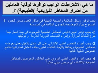ما هي  الاشتراطات الواجب توافرها لوقاية العاملين من أضرار المخاطر الفيزيائية   ) الطبيعية )   ؟ .   1-  يجب توفير وسائل السلامة والصحة المهنية في أماكن العمل ضمن الحدود المسموح بها والموضحة بالجداول  المتاحة في المؤسسة 2-  يجب توفير أجهزة قياس المخاطر الطبيعية الموجودة فى بيئة العمل تبعاً لنوع النشاط المزاول وإجراء القياسات الدورية اللازمة  و توثيقها   3-  يجب أجراء الفحص الطبي الابتدائي على كل عامل يلتحق بعمل يعرضه للمخاطر الطبيعية ويحتفظ بنتيجة الكشف الطبي بملف العامل لمقارنتها بنتائج الفحوص الطبية التالية  4-  يجب إجراء الفص الطبي الدوري على العاملين المعرضين للمخاطر الطبيعية لاكتشاف أي مرض مهني مبكراً  