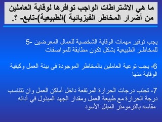 ما هي  الاشتراطات الواجب توافرها لوقاية العاملين من أضرار المخاطر الفيزيائية   ) الطبيعية ) - تابع -   ؟ .   5-  يجب توفير مهمات الوقاية الشخصية للعمال المعرضين للمخاطـر الطبيعية  بشكل  تكون مطابقة للمواصفات  6-  يجب توعية العاملين بالمخاطر الموجودة فى بيئة العمل وكيفية الوقاية منها   7-  تجنب درجات الحرارة المرتفعة داخل أماكن العمل وان تتناسب درجة الحرارة مع طبيعة العمل ومقدار الجهد المبذول في أدائه مقاسه بالترمومتر المبلل الأسود   