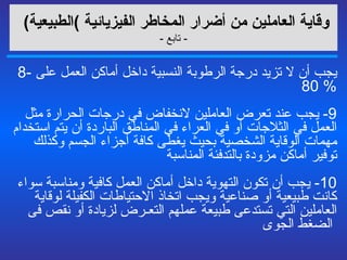 وقاية العاملين من أضرار المخاطر الفيزيائية   ) الطبيعية )   -  تابع  - 8-  يجب أن لا تزيد درجة الرطوبة النسبية داخل أماكن العمل على  % 80  9-  يجب عند تعرض العاملين لانخفاض في درجات الحرارة مثل العمل في الثلاجات أو في العراء في المناطق الباردة أن يتم استخدام مهمات الوقاية الشخصية بحيث يغطى كافة أجزاء الجسم وكذلك توفير أماكن مزودة بالتدفئة المناسبة   10-  يجب أن تكون التهوية داخل أماكن العمل كافية ومناسبة سواء كانت طبيعية أو صناعية ويجب اتخاذ الاحتياطات الكفيلة لوقاية العاملين التي تستدعى طبيعة عملهم التعـرض لزيادة أو نقص فى الضغط الجوى  