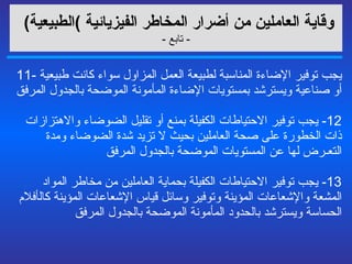 وقاية العاملين من أضرار المخاطر الفيزيائية   ) الطبيعية )   -  تابع  - 11-  يجب توفير الإضاءة المناسبة لطبيعة العمل المزاول سواء كانت طبيعية أو صناعية ويسترشد بمستويات الإضاءة المأمونة الموضحة بالجدول المرفق  12-  يجب توفير الاحتياطات الكفيلة بمنع أو تقليل الضوضاء والاهتزازات ذات الخطورة على صحة العاملين بحيث لا تزيد شدة الضوضاء ومدة التعـرض لها عن المستويات الموضحة بالجدول المرفق  13-  يجب توفير الاحتياطات الكفيلة بحماية العاملين من مخاطر المواد المشعة والإشعاعات المؤينة وتوفير وسائل قياس الإشعاعات المؤينة ك ا ل أ فلام الحساسة ويسترشد بالحدود المأمونة الموضحة بالجدول المرفق 