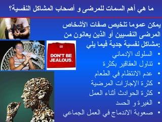 ما   هي أهم السمات للمرضى و أصحاب المشاكل النفسية؟ يمكن عموما تلخيص صفات الأشخاص المرضى النفسيين أو الذين يعانون من مشاكل نفسية جدية فيما يلي : السلوك الإدماني تناول العقاقير بكثرة عدم الانتظام في الطعام  كثرة الإجازات المرضية كثرة الحوادث أثناء العمل الغيرة و الحسد  صعوبة الاندماج في العمل الجماعي 