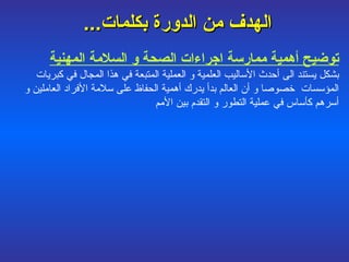 الهدف من الدورة بكلمات ...   توضيح أهمية ممارسة اجراءات الصحة و السلامة المهنية   بشكل يستند الى أحدث الأساليب العلمية و العملية المتبعة في هذا المجال في كبريات المؤسسات  خصوصا و أن العالم بدأ يدرك أهمية الحفاظ على سلامة الأفراد العاملين و أسرهم كأساس في عملية التطور و التقدم بين الأمم 