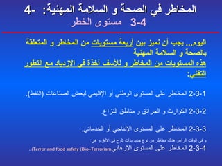 4-  المخاطر في الصحة و السلامة المهنية :     4-3  مستوى الخطر اليوم ...  يجب أن نميز بين  أربعة مستويات  من المخاطر و المتعلقة بالصحة و السلامة المهنية  هذه المستويات من المخاطر و للأسف آخذة في الازدياد مع التطور التقني : 2-3-1  المخاطر على المستوى الوطني أو الإقليمي لبعض الصناعات  ( النفط ). 2-3-2  الكوارث و الحرائق و مناطق النزاع . 2-3-3  المخاطر على المستوى الإنتاجي أو الخدماتي . و في الوقت الراهن هناك مخاطر من نوع جديد بدأت تلوح في الأفق و هي : 2-3-4  المخاطر على المستوى الإرهابي Terror and food safety (Bio–Terrorism)   . 
