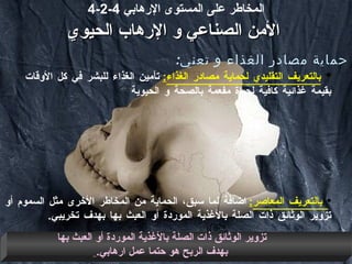 4-2-4  المخاطر على المستوى الإرهابي   الأمن  الصناعي  و الإرهاب الحيوي حماية مصادر الغذاء و تعني : بالتعريف التقليدي لحماية مصادر الغذاء :   تأمين الغذاء للبشر في كل الأوقات بقيمة غذائية كافية لحياة مفعمة بالصحة و الحيوية بالتعريف المعاصر :   اضافة لما سبق، الحماية من المخاطر الأخرى مثل السموم أو تزوير الوثائق ذات الصلة بالأغذية الموردة أو العبث بها بهدف تخريبي .  تزوير الوثائق ذات الصلة بالأغذية الموردة أو العبث بها بهدف الربح هو حتما عمل ارهابي .   