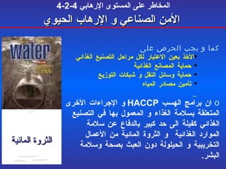 4-2-4  المخاطر على المستوى الإرهابي   الأمن  الصناعي  و الإرهاب الحيوي كما و يجب الحرص على الأخذ بعين الاعتبار لكل مراحل التصنيع الغذائي  حماية المصانع الغذائية حماية وسائل النقل و شبكات التوزيع  تأمين مصادر المياه ان برامج الهسب  HACCP   و الإجراءات الأخرى المتعلقة بسلامة الغذاء و المعمول بها في التصنيع الغذائي كفيلة الى حد كبير بالدفاع عن سلامة الموارد الغذائية  و الثروة المائية من الأعمال التخريبية و الحيلولة دون العبث بصحة وسلامة البشر . الثروة المائية 