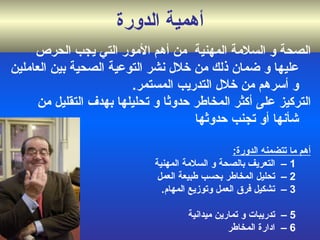 أهمية الدورة الصحة و السلامة المهنية  من أهم  الأمور التي يجب الحرص عليها و ضمان ذلك من خلال نشر التوعية الصحية بين العاملين و أسرهم من خلال التدريب المستمر .  التركيز على أكثر المخاطر حدوثا و تحليلها بهدف التقليل من شأنها أو تجنب حدوثها أهم ما تتضمنه الدورة :   1  –   التعريف بالصحة و السلامة المهنية 2 –   تحليل المخاطر بحسب طبيعة العمل 3 –  تشكيل فرق العمل  وتوزيع المهام .    4 –  الحرائق 5 –   تدريبات و تمارين ميدانية   6  –   ادارة المخاطر 