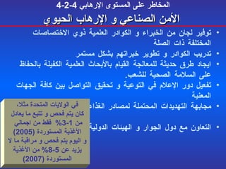 4-2-4  المخاطر على المستوى الإرهابي   الأمن  الصناعي  و الإرهاب الحيوي توفير لجان من الخبراء و الكوادر العلمية ذوي الاختصاصات المختلفة ذات الصلة تدريب الكوادر و تطوير خبراتهم بشكل مستمر ايجاد طرق حديثة للمعالجة القيام بالأبحاث العلمية الكفيلة بالحفاظ على السلامة الصحية للشعب . تفعيل دور الإعلام في التوعية و تحقيق التواصل بين كافة الجهات المعنية  مجابهة التهديدات المحتملة لمصادر الغذاء و الحيلولة دون تنفيذها . التعاون مع دول الجوار و الهيئات الدولية و المنظمات الخاصة بالسلامة الغذائية . في الولايات المتحدة مثلا، كان يتم فحص و تتبع ما يعادل  من  1-3%  فقط من اجمالي  الأغذية المستوردة   (2005) و اليوم يتم فحص و مراقبة ما لا يزيد عن  5-8%  من الأغذية المستوردة  (2007) 