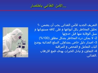 الأمن الغذائي باختصار ...   1-  التعريف الجديد للأمن الغذائي يجب أن يتضمن تحليل المخاطر بكل أنواعها و على كافة مستوياتها و سبل الوقاية منها قبل حدوثها 2-  لا يمكن درء المخاطر بشكل مطلق  (100%) 3-  اصدار دليل خاص بمتداولي السلع الغذائية يوضح آليات التعامل و الفحص و المراقبة 4-  التعاون و تبادل الخبرات بهدف قمع الإرهاب الغذائي . 