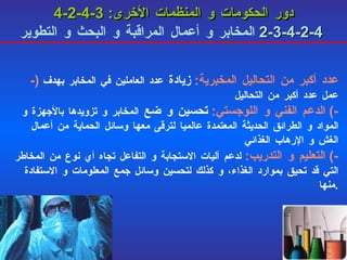 4-2-4-3   دور الحكومات و المنظمات الأخرى :   4-2-4-3-2   المخابر و أعمال المراقبة و البحث و التطوير -)  عدد أكبر من التحاليل المخبرية :   زيادة  عدد العاملين في المخابر بهدف عمل عدد أكبر من التحاليل -)  الدعم الفني و اللوجستي :   تحسين و ضع  المخابر و تزويدها بالأجهزة و المواد و الطرائق الحديثة المعتمدة عالميا لترقى معها وسائل الحماية من أعمال الغش و الإرهاب الغذائي -)  التعليم و التدريب :   لدعم آليات الاستجابة و التفاعل تجاه أي نوع من المخاطر التي قد تحيق بموارد الغذاء، و كذلك لتحسين وسائل جمع المعلومات و الاستفادة منها . 