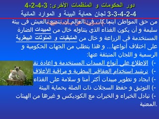4-2-4-3   دور الحكومات و المنظمات الأخرى :   4-2-4-3-3   لجان حماية البيئة و الموارد المائية   -)  مسؤولة عن سلامة البيئة :   من حق المواطن أينما كان في العالم أن يتمتع بالعيش في بيئة سليمة و أن يكون الغذاء الذي يتناوله خال من  المبيدات  الضارة المستخدمة في الزراعة و خال من  المتبقيات و الملوثات البيطرية  على اختلاف أنواعها ...  و هذا يتطلب من الجهات الحكومية و الرسمية و اللجان المنبثقة عنها :  -)  الإطلاع على أنواع المبيدات المستخدمة و اعادة تقييمها     -)  ترشيد استخدام العقاقير البيطرية و مراقبة الأعلاف   -)  ايجاد و تطوير مبيدات أكثر أمنا و سلامة على الغذاء    -)   التوثيق و حفظ السجلات ذات الصلة بحماية البيئة   -)  تبادل الخبراء و الخبرات مع الكوديكس و غيرها من الهيئات المعنية . 