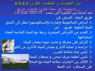 4-2-4-3   دور الحكومات و المنظمات الأخرى : -)  مسؤولة عن سلامة الموارد المائية و ادارتها :   -)   E-Coli 1057:H7  تعد أساساً من البكتيريا التي تسبب المرض عن  طريق المياه . -)  أمراض السالمونيلا وغيارديا والسيكلوسبورا تنتقل إلى المنتج عن  طريق  المياه الملوثة  -)  العديد من الأمراض المنتشرة ترتبط مع المياه العادمة المعاد استخدامها . -)  التركيز على معرفة و تحديد جودة مصادر المياه -)  حراسة و حماية الآبار و مصادر المياه الأخرى من التلوث -)  تأمين مياه صالحة للشرب -)  تأمين أنظمة صرف صحي و محطات للمعالجة -)  الإكثار من اختبارات سلامة المياه مع المحافظة  على السجلات   ذات الصلة 