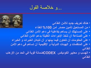 و خلاصة القول ... هناك تعريف جديد للأمن الغذائي من المستحيل تأمين مصدر آمن  100%  للغذاء على المستهلك أن يساهم بفاعلية في دعم الأمن الغذائي على الصناعة أن تتخذ الإجراءات الكفيلة بدعم الأمن الغذائي على الحكومات أن تتعاون فيما بينها و أن تتبادل الخبرات و الخبراء على المنظمات و الهيئات الدولية و الإقليمية أن تساهم في دعم الأمن  الغذائي الهسب و معايير الكوديكس  CODEX ضمانة قوية في الحد من  الإرهاب الغذائي 
