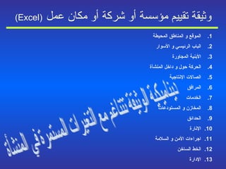 وثيقة تقييم مؤسسة أو شركة أو مكان عمل   (Excel) الموقع و المناطق المحيطة الباب الرئيسي و الأسوار الأبنية المجاورة الحركة حول و داخل المنشأة الصالات الإنتاجية المرافق الخدمات المخازن و المستودعات الحدائق الإنارة اجراءات الأمن و السلامة الخط الساخن الإدارة ديناميكية الوثيقة تتناغم مع التغيرات المستمرة في المنشأة  