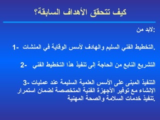 كيف تتحقق الأهداف السابقة ؟ لابد من : 1-  التخطيط الفني السليم والهادف لأسس الوقاية في المنشات  . 2-  التشريع النابع من الحاجة إلى تنفيذ هذا التخطيط الفني   3-  التنفيذ المبنى على الأسس العلمية السليمة عند عمليات الإنشاء مع توفير الأجهزة الفنية المتخصصة لضمان استمرار تنفيذ خدمات السلامة والصحة المهنية  . 